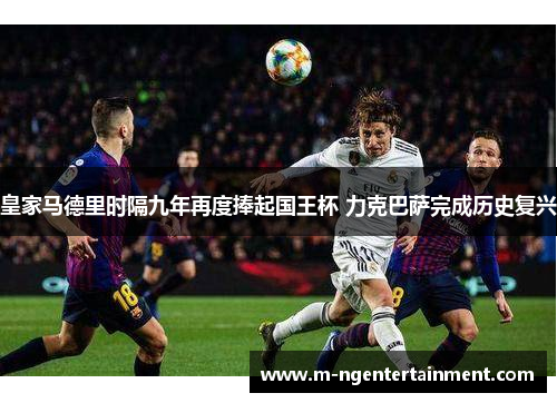 皇家马德里时隔九年再度捧起国王杯 力克巴萨完成历史复兴 皇家马德里时隔九年再度捧起国王杯 力克巴萨完成历史复兴