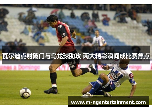 瓦尔迪点射破门与乌龙球助攻 两大精彩瞬间成比赛焦点 瓦尔迪点射破门与乌龙球助攻 两大精彩瞬间成比赛焦点