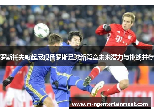 罗斯托夫崛起展现俄罗斯足球新篇章未来潜力与挑战并存 罗斯托夫崛起展现俄罗斯足球新篇章未来潜力与挑战并存
