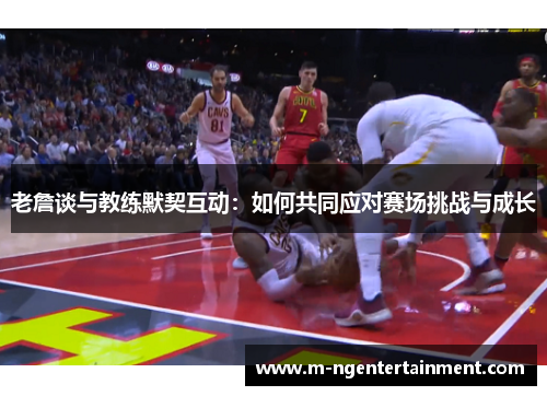 老詹谈与教练默契互动:如何共同应对赛场挑战与成长 老詹谈与教练默契互动:如何共同应对赛场挑战与成长
