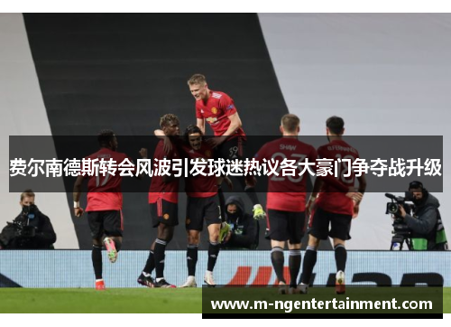 费尔南德斯转会风波引发球迷热议各大豪门争夺战升级