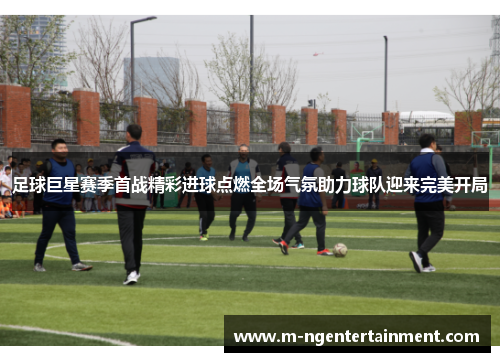 足球巨星赛季首战精彩进球点燃全场气氛助力球队迎来完美开局
