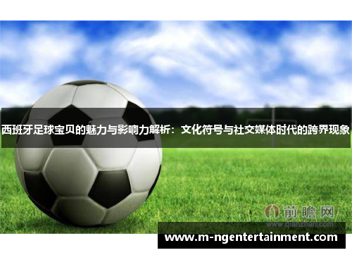 西班牙足球宝贝的魅力与影响力解析:文化符号与社交媒体时代的跨界现象 西班牙足球宝贝的魅力与影响力解析:文化符号与社交媒体时代的跨界现象