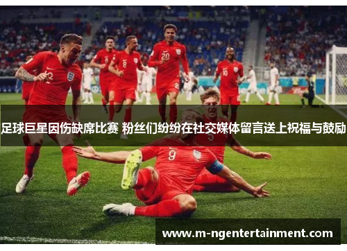 足球巨星因伤缺席比赛 粉丝们纷纷在社交媒体留言送上祝福与鼓励