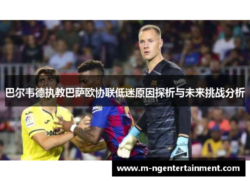 巴尔韦德执教巴萨欧协联低迷原因探析与未来挑战分析