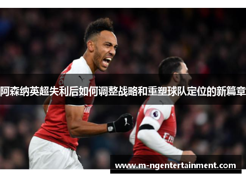 阿森纳英超失利后如何调整战略和重塑球队定位的新篇章 阿森纳英超失利后如何调整战略和重塑球队定位的新篇章