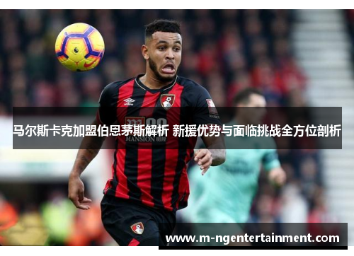 马尔斯卡克加盟伯恩茅斯解析 新援优势与面临挑战全方位剖析 马尔斯卡克加盟伯恩茅斯解析 新援优势与面临挑战全方位剖析
