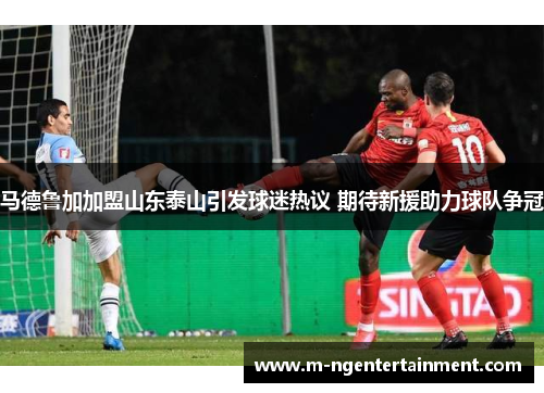 马德鲁加加盟山东泰山引发球迷热议 期待新援助力球队争冠 马德鲁加加盟山东泰山引发球迷热议 期待新援助力球队争冠